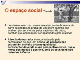 O espaço social Tourada
 dois toiros saem do curro e investem contra bonecos de
barro colocados na praça; de um saem coelhos que
acabam por ser mortos pelos capinhas, de outro,
pombas que acabam por ser apanhadas pela multidão
 A ironia do narrador é ainda traduzida pela
constatação de que, em Lisboa, as pessoas não
estranham o cheiro a carne queimada,
acrescentando ainda numa perspectiva crítica, que a
morte dos judeus é positiva, pois os seus bens são
deixados à Coroa.
 