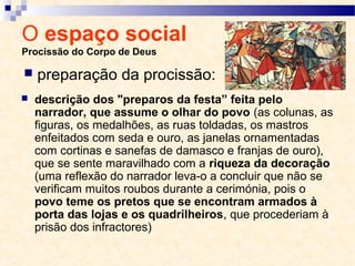 O espaço social
Procissão do Corpo de Deus
 descrição dos "preparos da festa” feita pelo
narrador, que assume o olhar do povo (as colunas, as
figuras, os medalhões, as ruas toldadas, os mastros
enfeitados com seda e ouro, as janelas ornamentadas
com cortinas e sanefas de damasco e franjas de ouro),
que se sente maravilhado com a riqueza da decoração
(uma reflexão do narrador leva-o a concluir que não se
verificam muitos roubos durante a cerimónia, pois o
povo teme os pretos que se encontram armados à
porta das lojas e os quadrilheiros, que procederiam à
prisão dos infractores)
 preparação da procissão:
 