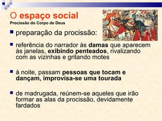 O espaço social
Procissão do Corpo de Deus
 referência do narrador às damas que aparecem
às janelas, exibindo penteados, rivalizando
com as vizinhas e gritando motes
 à noite, passam pessoas que tocam e
dançam, improvisa-se uma tourada
 de madrugada, reúnem-se aqueles que irão
formar as alas da procissão, devidamente
fardados
 preparação da procissão:
 