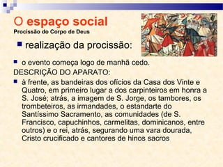 O espaço social
Procissão do Corpo de Deus
 o evento começa logo de manhã cedo.
DESCRIÇÃO DO APARATO:
 à frente, as bandeiras dos ofícios da Casa dos Vinte e
Quatro, em primeiro lugar a dos carpinteiros em honra a
S. José; atrás, a imagem de S. Jorge, os tambores, os
trombeteiros, as irmandades, o estandarte do
Santíssimo Sacramento, as comunidades (de S.
Francisco, capuchinhos, carmelitas, dominicanos, entre
outros) e o rei, atrás, segurando uma vara dourada,
Cristo crucificado e cantores de hinos sacros
 realização da procissão:
 