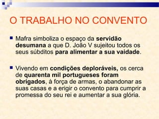 O TRABALHO NO CONVENTO
 Mafra simboliza o espaço da servidão
desumana a que D. João V sujeitou todos os
seus súbditos para alimentar a sua vaidade.
 Vivendo em condições deploráveis, os cerca
de quarenta mil portugueses foram
obrigados, à força de armas, o abandonar as
suas casas e a erigir o convento para cumprir a
promessa do seu rei e aumentar a sua glória.
 