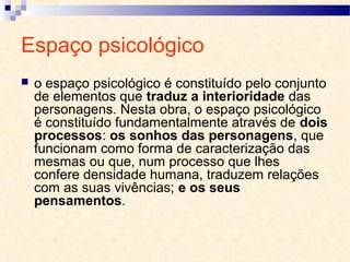 Espaço psicológico
 o espaço psicológico é constituído pelo conjunto
de elementos que traduz a interioridade das
personagens. Nesta obra, o espaço psicológico
é constituído fundamentalmente através de dois
processos: os sonhos das personagens, que
funcionam como forma de caracterização das
mesmas ou que, num processo que lhes
confere densidade humana, traduzem relações
com as suas vivências; e os seus
pensamentos.
 