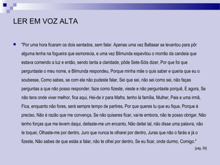 LER EM VOZ ALTA
 "Por uma hora ficaram os dois sentados, sem falar. Apenas uma vez Baltasar se levantou para pôr
alguma lenha na fogueira que esmorecia, e uma vez Blimunda espevitou o morrão da candeia que
estava comendo a luz e então, sendo tanta a claridade, pôde Sete-Sóis dizer, Por que foi que
perguntaste o meu nome, e Blimunda respondeu, Porque minha mãe o quis saber e queria que eu o
soubesse, Como sabes, se com ela não pudeste falar, Sei que sei, não sei como sei, não faças
perguntas a que não posso responder, faze como fizeste, vieste e não perguntaste porquê, E agora, Se
não tens onde viver melhor, fica aqui, Hei-de ir para Mafra, tenho lá família, Mulher, Pais e uma irmã,
Fica, enquanto não fores, será sempre tempo de partires, Por que queres tu que eu fique, Porque é
preciso, Não é razão que me convença, Se não quiseres ficar, vai-te embora, não te posso obrigar, Não
tenho forças que me levem daqui, deitaste-me um encanto, Não deitei tal, não disse uma palavra, não
te toquei, Olhaste-me por dentro, Juro que nunca te olharei por dentro, Juras que não o farás e já o
fizeste, Não sabes de que estás a falar, não te olhei por dentro, Se eu ficar, onde durmo, Comigo."
[pág. 56]
 