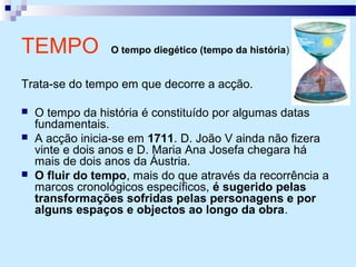 TEMPO O tempo diegético (tempo da história)
Trata-se do tempo em que decorre a acção.
 O tempo da história é constituído por algumas datas
fundamentais.
 A acção inicia-se em 1711. D. João V ainda não fizera
vinte e dois anos e D. Maria Ana Josefa chegara há
mais de dois anos da Áustria.
 O fluir do tempo, mais do que através da recorrência a
marcos cronológicos específicos, é sugerido pelas
transformações sofridas pelas personagens e por
alguns espaços e objectos ao longo da obra.
 