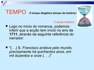 O tempo histórico
 Logo no início do romance, podemos
inferir que a acção tem início no ano de
1711, através da seguinte referência do
narrador:
 "(. ..) S. Francisco andava pelo mundo,
precisamente há quinhentos anos, em
mil duzentos e onze (. . .)"
TEMPO O tempo diegético (tempo da história)
 