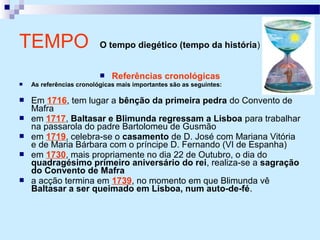  Referências cronológicas
 As referências cronológicas mais importantes são as seguintes:
 Em 1716, tem lugar a bênção da primeira pedra do Convento de
Mafra
 em 1717, Baltasar e Blimunda regressam a Lisboa para trabalhar
na passarola do padre Bartolomeu de Gusmão
 em 1719, celebra-se o casamento de D. José com Mariana Vitória
e de Maria Bárbara com o príncipe D. Fernando (VI de Espanha)
 em 1730, mais propriamente no dia 22 de Outubro, o dia do
quadragésimo primeiro aniversário do rei, realiza-se a sagração
do Convento de Mafra
 a acção termina em 1739, no momento em que Blimunda vê
Baltasar a ser queimado em Lisboa, num auto-de-fé.
TEMPO O tempo diegético (tempo da história)
 
