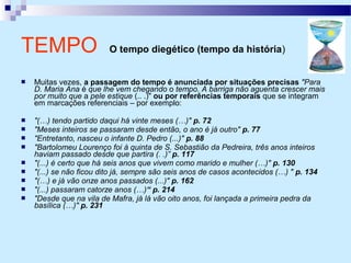 Muitas vezes, a passagem do tempo é anunciada por situações precisas "Para
D. Maria Ana é que lhe vem chegando o tempo. A barriga não aguenta crescer mais
por muito que a pele estique (.. .)" ou por referências temporais que se integram
em marcações referenciais – por exemplo:
 "(…) tendo partido daqui há vinte meses (…)" p. 72
 "Meses inteiros se passaram desde então, o ano é já outro" p. 77
 "Entretanto, nasceu o infante D. Pedro (...)" p. 88
 "Bartolomeu Lourenço foi à quinta de S. Sebastião da Pedreira, três anos inteiros
haviam passado desde que partira (. .)” p. 117
 "(...) é certo que há seis anos que vivem como marido e mulher (…)" p. 130
 "(...) se não ficou dito já, sempre são seis anos de casos acontecidos (…) " p. 134
 "(…) e já vão onze anos passados (...)" p. 162
 "(...) passaram catorze anos (…)“ p. 214
 "Desde que na vila de Mafra, já lá vão oito anos, foi lançada a primeira pedra da
basílica (…)" p. 231
TEMPO O tempo diegético (tempo da história)
 
