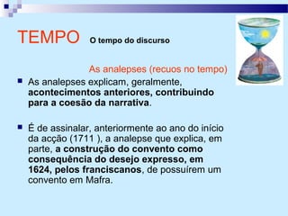TEMPO O tempo do discurso
As analepses (recuos no tempo)
 As analepses explicam, geralmente,
acontecimentos anteriores, contribuindo
para a coesão da narrativa.
 É de assinalar, anteriormente ao ano do início
da acção (1711 ), a analepse que explica, em
parte, a construção do convento como
consequência do desejo expresso, em
1624, pelos franciscanos, de possuírem um
convento em Mafra.
 