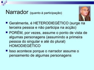 Narrador (quanto à participação)
 Geralmente, é HETERODIEGÉTICO (surge na
terceira pessoa e não participa na acção)
 PORÉM, por vezes, assume o ponto de vista de
algumas personagens (assumindo a primeira
pessoa do singular e até do plural)
HOMODIEGÉTICO
 Isso acontece porque o narrador assume o
pensamento de algumas personagens
 