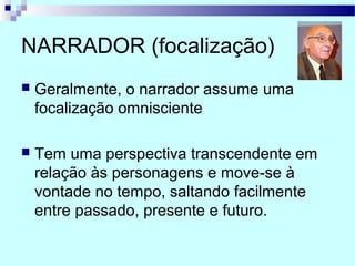 NARRADOR (focalização)
 Geralmente, o narrador assume uma
focalização omnisciente
 Tem uma perspectiva transcendente em
relação às personagens e move-se à
vontade no tempo, saltando facilmente
entre passado, presente e futuro.
 