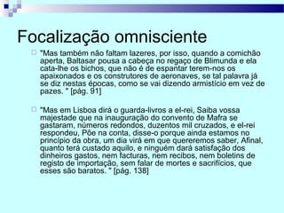 Focalização omnisciente
 "Mas também não faltam lazeres, por isso, quando a comichão
aperta, Baltasar pousa a cabeça no regaço de Blimunda e ela
cata-lhe os bichos, que não é de espantar terem-nos os
apaixonados e os construtores de aeronaves, se tal palavra já
se diz nestas épocas, como se vai dizendo armistício em vez de
pazes. " [pág. 91]
 "Mas em Lisboa dirá o guarda-livros a el-rei, Saiba vossa
majestade que na inauguração do convento de Mafra se
gastaram, números redondos, duzentos mil cruzados, e el-rei
respondeu, Põe na conta, disse-o porque ainda estamos no
princípio da obra, um dia virá em que quereremos saber, Afinal,
quanto terá custado aquilo, e ninguém dará satisfação dos
dinheiros gastos, nem facturas, nem recibos, nem boletins de
registo de importação, sem falar de mortes e sacrifícios, que
esses são baratos. " [pág. 138]
 