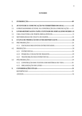 9
SUMÁRIO
1. INTRODUÇÃO--------------------------------------------------------------------------------09
2. JUVENTUDE E COMUNICAÇÃO NO TERRITÓRIO DO SISAL---------------12
2.1 O PROTAGONISMO JUVENIL NA CONSTRUÇÃO DA COMUNICAÇÃO -----13
3. LIVRO-REPORTAGEM: PAPEL EXTENSOR DO JORNALISMO DIÁRIO -21
3.1 UMA COLETÂNEA DE PERFIS JORNALÍSTICOS------------------------------------ 21
3.3 METODOLOGIAS DE COLETA DE DADOS--------------------------------------------24
4. ETAPAS DE PRODUÇÃO DO LIVRO-REPORTAGEM----------------------------26
4.1 PRÉ-PRODUÇÃO------------------------------------------------------------------------------26
4.1.1 ESCOLHAS DOS JOVENS ENTREVISTADOS---------------------------------26
4.2 PRODUÇÃO-------------------------------------------------------------------------------------28
4.2.1 ENTREVISTAS------------------------------------------------------------------------28
4.2.2 PESQUISA E SELEÇÃO DE IMAGENS------------------------------------------29
4.2.3 TRANSCRIÇÃO DAS ENTREVISTAS-------------------------------------------29
4.3 PÓS-PRODUÇÃO------------------------------------------------------------------------------29
4.3.2 CONSTRUÇÃO DOS TEXTOS COM HISTÓRIAS DE VIDA---------------30
4.3.3 ORGANIZAÇÃO DO LIVRO-------------------------------------------------------30
5. CONSIDERAÇÕES FINAIS----------------------------------------------------------------31
REFERÊNCIAS --------------------------------------------------------------------------------33
ANEXOS-----------------------------------------------------------------------------------------34
 