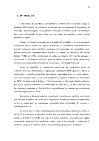 10
1. INTRODUÇÃO
O movimento de radiodifusão comunitária no Território do Sisal da Bahia surgiu na
década de 1990, quando os movimentos sociais percebem a necessidade de acompanhar as
tecnologias de comunicação a fim de garantir à população do território o acesso à informação
bem como a divulgação de suas ações, que não tinham repercussão em outras mídias
existentes na região.
Graças à profunda capacidade de articulação da sociedade civil, a comunicação
comunitária passa a marcar seu espaço no território. A radiodifusão comunitária foi o
primeiro instrumento que possibilitou à sociedade civil organizada e às comunidades locais
expressar seus ideais. Surgindo em meio à criação do Programa de Erradicação do Trabalho
Infantil (PETI), em 1996, a mobilização em defesa dos direitos e deveres das crianças e
adolescentes do Território do Sisal foi a primeira bandeira de luta das rádios comunitárias,
resultando num importante instrumento de comunicação e mobilização territorial.
Diante da fragilidade na comunicação institucional dos movimentos sociais no
Território do Sisal, o Movimento de Organização Comunitária (MOC) passou a intervir na
mobilização e consolidação das rádios, por meio de capacitações de jovens comunicadores e
assessoria jurídica às rádios. Essas ações resultaram na criação do Programa de Comunicação
do MOC, da Associação de Rádios e TV’s Comunitárias do Território Sisaleiro (Abraço-
Sisal) e da Agência Mandacaru de Comunicação e Cultura (AMAC). Essas entidades, em
parceria com a sociedade civil do território, potencializaram os processos de comunicação
comunitária para além das rádios.
Esse universo das ocorrências da comunicação comunitária no território, nos últimos
dez anos, tem recebido a forte intervenção da juventude. Pela necessidade de se organizarem,
os jovens encontraram na comunicação comunitária uma oportunidade de promover a
transformação social.
De acordo com o MOC, a mobilização juvenil se intensifica no Território do Sisal no
ano de 2000, devido à forte migração de jovens para os grandes centros em busca de melhores
condições de vida. A juventude, com o apoio de outros segmentos sociais, como associações
comunitárias, sindicatos dos trabalhadores rurais, pastoral da juventude e movimento de
mulheres, começa a se mobilizar a fim de pensar estratégias para evitar o êxodo rural.
 