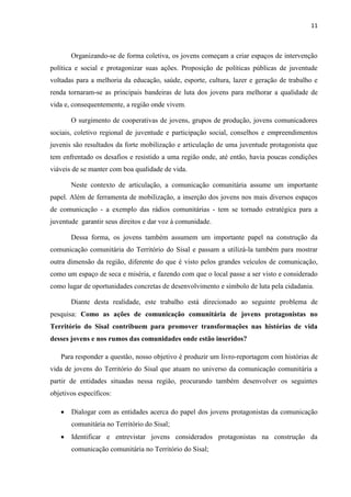 11
Organizando-se de forma coletiva, os jovens começam a criar espaços de intervenção
política e social e protagonizar suas ações. Proposição de políticas públicas de juventude
voltadas para a melhoria da educação, saúde, esporte, cultura, lazer e geração de trabalho e
renda tornaram-se as principais bandeiras de luta dos jovens para melhorar a qualidade de
vida e, consequentemente, a região onde vivem.
O surgimento de cooperativas de jovens, grupos de produção, jovens comunicadores
sociais, coletivo regional de juventude e participação social, conselhos e empreendimentos
juvenis são resultados da forte mobilização e articulação de uma juventude protagonista que
tem enfrentado os desafios e resistido a uma região onde, até então, havia poucas condições
viáveis de se manter com boa qualidade de vida.
Neste contexto de articulação, a comunicação comunitária assume um importante
papel. Além de ferramenta de mobilização, a inserção dos jovens nos mais diversos espaços
de comunicação - a exemplo das rádios comunitárias - tem se tornado estratégica para a
juventude garantir seus direitos e dar voz à comunidade.
Dessa forma, os jovens também assumem um importante papel na construção da
comunicação comunitária do Território do Sisal e passam a utilizá-la também para mostrar
outra dimensão da região, diferente do que é visto pelos grandes veículos de comunicação,
como um espaço de seca e miséria, e fazendo com que o local passe a ser visto e considerado
como lugar de oportunidades concretas de desenvolvimento e símbolo de luta pela cidadania.
Diante desta realidade, este trabalho está direcionado ao seguinte problema de
pesquisa: Como as ações de comunicação comunitária de jovens protagonistas no
Território do Sisal contribuem para promover transformações nas histórias de vida
desses jovens e nos rumos das comunidades onde estão inseridos?
Para responder a questão, nosso objetivo é produzir um livro-reportagem com histórias de
vida de jovens do Território do Sisal que atuam no universo da comunicação comunitária a
partir de entidades situadas nessa região, procurando também desenvolver os seguintes
objetivos específicos:
 Dialogar com as entidades acerca do papel dos jovens protagonistas da comunicação
comunitária no Território do Sisal;
 Identificar e entrevistar jovens considerados protagonistas na construção da
comunicação comunitária no Território do Sisal;
 
