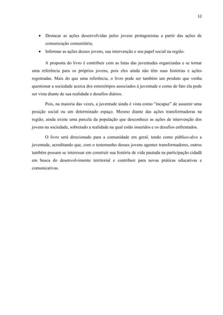 12
 Destacar as ações desenvolvidas pelos jovens protagonistas a partir das ações de
comunicação comunitária;
 Informar as ações desses jovens, sua intervenção e seu papel social na região.
A proposta do livro é contribuir com as lutas das juventudes organizadas e se tornar
uma referência para os próprios jovens, pois eles ainda não têm suas histórias e ações
registradas. Mais do que uma referência, o livro pode ser também um produto que venha
questionar a sociedade acerca dos estereótipos associados à juventude e como de fato ela pode
ser vista diante de sua realidade e desafios diários.
Pois, na maioria das vezes, a juventude ainda é vista como “incapaz” de assumir uma
posição social ou um determinado espaço. Mesmo diante das ações transformadoras na
região, ainda existe uma parcela da população que desconhece as ações de intervenção dos
jovens na sociedade, sobretudo a realidade na qual estão inseridos e os desafios enfrentados.
O livro será direcionado para a comunidade em geral, tendo como público-alvo a
juventude, acreditando que, com o testemunho desses jovens agentes transformadores, outros
também possam se interessar em construir sua história de vida pautada na participação cidadã
em busca do desenvolvimento territorial e contribuir para novas práticas educativas e
comunicativas.
 