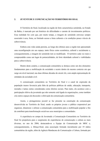 13
2. JUVENTUDE E COMUNICAÇÃO NO TERRITÓRIO DO SISAL
O Território do Sisal, localizado na região de forte característica semiárida, no Estado
da Bahia, é marcado por um histórico de dificuldades e carente de investimentos políticos.
Essa realidade fez com que, por muito tempo, a imagem do semiárido estivesse sempre
associada à seca, fome, ao limitado acesso a bens culturais e às condições pouco viáveis de
sobrevivência.
Embora esta visão ainda persista, ao longo dos últimos anos a região tem apresentado
uma reconfiguração em seu espaço, tanto física como econômica, cultural e socialmente e,
consequentemente, a imagem do semiárido tem se modificado. O território cada vez mais é
compreendido como um lugar de potencialidades, de forte identidade cultural e viabilidades
para a sobrevivência.
Dentro deste cenário, a comunicação comunitária se destaca como um dos elementos
fundamentais para a mobilização da sociedade e ocorre dentro do mesmo contexto em que
surge em nível nacional, nas duas últimas décadas do século xx, com ampla representação de
entidades da sociedade civil.
A comunicação comunitária no Território do Sisal é o canal de expressão da
população menos favorecia pela falta de políticas públicas de saúde, educação, transporte,
moradia e tantas outras consideradas como direitos sociais. Para tanto, ela acontece com a
participação efetiva da juventude que não somente está ligada às organizações, como também
cria outros espaços de discussão e efetivação da comunicação comunitária.
Assim, o protagonismo juvenil se faz presente na construção da comunicação
desenvolvida no Território do Sisal, sendo os próprios jovens o público responsável por
organizar, dinamizar e utilizar a comunicação comunitária para a mobilização popular a fim
de contribuir para transformação social nos seus municípios e comunidades.
A experiência no campo de Juventude e Comunicação Comunitária no Território do
Sisal foi propulsora para o surgimento de experiências de comunicação e cultura as mais
diversas, no ano de 2004, destacando-se a Equipe de Comunicação do MOC e,
consequentemente, a Abraço-Sisal, uma associação formada inicialmente por 19 rádios
comunitárias da região, além da Agência Mandacaru de Comunicação e Cultura, formada por
 