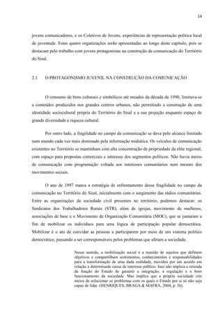 14
jovens comunicadores, e os Coletivos de Jovens, experiências de representação política local
de juventude. Estas quatro organizações serão apresentadas ao longo deste capítulo, pois se
destacam pelo trabalho com jovens protagonistas na construção da comunicação do Território
do Sisal.
2.1 O PROTAGONISMO JUVENIL NA CONSTRUÇÃO DA COMUNICAÇÃO
O consumo de bens culturais e simbólicos até meados da década de 1990, limitava-se
a conteúdos produzidos nos grandes centros urbanos, não permitindo a construção de uma
identidade sociocultural própria do Território do Sisal e a sua projeção enquanto espaço de
grande diversidade e riqueza cultural.
Por outro lado, a fragilidade no campo da comunicação se dava pelo alcance limitado
num mundo cada vez mais dominado pela informação midiática. Os veículos de comunicação
existentes no Território se mantinham com alta concentração de propriedade da elite regional,
com espaço para propostas comerciais e interesse dos segmentos políticos. Não havia meios
de comunicação com programação voltada aos interesses comunitários nem mesmo dos
movimentos sociais.
O ano de 1997 marca a estratégia de enfrentamento dessa fragilidade no campo da
comunicação no Território do Sisal, inicialmente com o surgimento das rádios comunitárias.
Entre as organizações da sociedade civil presentes no território, podemos destacar: os
Sindicatos dos Trabalhadores Rurais (STR), além de igrejas, movimento de mulheres,
associações de base e o Movimento de Organização Comunitária (MOC), que se juntaram a
fim de mobilizar os indivíduos para uma lógica de participação popular democrática.
Mobilizar é o ato de convidar as pessoas a participarem por meio de um sistema político
democrático, passando a ser corresponsáveis pelos problemas que afetam a sociedade.
Nesse sentido, a mobilização social é a reunião de sujeitos que definem
objetivos e compartilham sentimentos, conhecimentos e responsabilidades
para a transformação de uma dada realidade, movidos por um acordo em
relação a determinada causa de interesse público. Isso não implica a retirada
da função do Estado de garantir a integração, a regulação e o bom
funcionamento da sociedade. Mas implica que a própria sociedade crie
meios de solucionar os problemas com os quais o Estado por si só não seja
capaz de lidar. (HENRIQUES, BRAGA & MAFRA, 2004, p. 36).
 