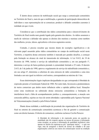 15
É dentro desse contexto de mobilização social que surge a comunicação comunitária
no Território do Sisal e, mais do que a mobilização, a garantia de participação democrática de
indivíduos e suas representações de se comunicar, produzir e difundir conteúdos coerentes à
realidade em que vivem.
Considera-se que a contribuição das rádios comunitárias para o desenvolvimento do
Território do Sisal resulta num grande legado pela garantia dos direitos. As rádios assumem a
tarefa de valorizar e defender não apenas os direitos dos meninos e meninas como também
das mulheres, jovens, idosos, agricultores e diversos segmentos sociais.
Contudo, é preciso ressaltar que mesmo diante de exemplos significativos e do
relevante papel assumido pelas rádios comunitárias no campo da mobilização social neste
Território, a trajetória destas emissoras também é marcada por grandes desafios, a começar
pela limitação no alcance do sinal de transmissão de informação. A Lei 9.612, de 19 de
fevereiro de 1998, institui o serviço de radiodifusão comunitária e, em seu parágrafo 1º,
determina o serviço de baixa potência prestado à comunidade limitado a 25 watts. O decreto
2.615, de 3 de junho de 1998, aprova o regulamento do serviço de radiodifusão comunitária e,
em seu artigo 6º, determina a cobertura de uma emissora de rádio comunitária a uma área
limitada a um raio igual ou inferior a mil metros, correspondente ao máximo de 1 km.
Essas determinações legais implicam desigualdades no que corresponde à liberdade de
expressão perante a Constituição Federal de 1988. Por outro lado, favorecem a predominância
de meios comerciais que detêm maior influência sobre a opinião pública local. Situações
como estas resultavam na submissão destas emissoras comunitárias a limitações de
interferência local e falta de acompanhamento jurídico e, consequentemente, a atuação sem
concessão pública, sujeitas ao risco de serem abordadas e apreendidas pela Agencia Nacional
de Telecomunicações (Anatel) e pela Policia Federal.
Diante dessa realidade, a mobilização da juventude das organizações do Território do
Sisal no entorno da comunicação comunitária aconteceu a fim de garantir a comunicação
como um direito humano. O direito de comunicar, conforme esclarece Cecilia Peruzzo:
A liberdade de informação e de expressão posta em questão na
atualidade não diz respeito apenas ao acesso da pessoa à informação
como receptor, ao acesso à informação de qualidade irrefutável, nem
apenas no direito de expressar-se por “quaisquer meios” – o que soa
vago, mas de assegurar o direito de acesso do cidadão e de suas
organizações coletivas aos meios de comunicação social na condição
 