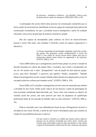 16
de emissores – produtores e difusores – de conteúdos. Trata-se, pois,
de democratizar o poder de comunicar. (PERUZZO, 2005, p. 09).
A participação dos jovens dentro deste processo de comunicação comunitária que se
inicia a partir do movimento de radiodifusão revela um espaço de construção desta prática (da
comunicação comunitária), em que a juventude torna-se protagonista a partir da condição
oferecida a estes jovens de participar de maneira construtiva e grupal.
São eles capazes de desempenhar ações coletivas em favor do desenvolvimento
pessoal e social. Para tanto, essa condição é oferecida a partir de espaços organizativos e
educativos.
As formas organizadas de participação originadas a partir das escolas,
das igrejas, dos programas sociais complementares a escola das
ONG’s e dos clubes de serviço devem deixar espaço para que os
adolescentes adotem outras formas de organização e de expressão.
(COSTA, 2000, p. 141)
Costa (2000) define que o protagonismo juvenil busca propor ao jovem a tomada de
decisões baseadas em valores não apenas lidos e escutados, mas vividos e incorporados em
seu ser. De acordo com o autor, “protagonismo” vem da junção de duas palavras gregas:
protos, quer dizer “principal”, e agonistas, que significa “lutador, competidor”. “Quando
falamos de protagonismo juvenil, estamos falando objetivamente da ocupação pelos jovens de
um papel central nos esforços por mudança social”. (COSTA, 2000, p. 150).
Souza (2006, p.67) considera o protagonismo juvenil como um enunciado que enfatiza
a atividade do ator social. Sendo assim, trata-se de um discurso a partir da participação de
uma juventude considerada hipervalorizada, que “nasce como uma resposta ao objetivo de
inserção social dos jovens, não mais possível por meio de programas de qualificação
profissional diante de um mercado de trabalho cada vez mais restrintivo”. (SOUZA, 2006, p.
76).
Pode-se concordar com a tese defendida por Souza de que o Protagonismo Juvenil é a
atividade do ator social. De fato, a tarefa do ator social é desempenar ações que resultem na
solução de seus problemas pessoais e coletivos.
Um ator social é o homem ou a mulher que intenta realizar objetivos
pessoais em um entorno constituído por outros atores, entorno que
constitui uma coletividade à qual ele sente que pertence e cuja cultura
e regras de funcionamento institucional faz suas, ainda que seja apenas
 