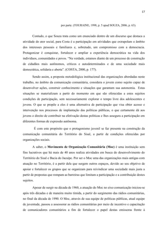 17
por parte. (TOURAINE, 1998, p. 5 apud SOUZA, 2006, p. 63).
Contudo, o que Souza trata como um enunciado dentro de um discurso que destaca a
atividade do ator social, para Costa é a participação em atividades que extrapolam o âmbito
dos interesses pessoais e familiares e, sobretudo, um compromisso com a democracia.
Protagonizar é conquistar, fortalecer e ampliar a experiência democrática na vida dos
indivíduos, comunidades e povos. “Na verdade, estamos diante de um processo de construção
de cidadãos mais autônomos, críticos e autodeterminados e de uma sociedade mais
democrática, solidaria e aberta”. (COSTA, 2000, p. 177).
Sendo assim, a proposta metodológica institucional das organizações abordadas neste
trabalho, no âmbito da comunicação comunitária, considera o jovem como sujeito capaz de
desenvolver ações, construir conhecimento e situações que garantam sua autonomia. Estas
situações se materializam a partir do momento em que são oferecidas a estes sujeitos
condições de participação, sem necessariamente explorar o tempo livre dos adolescentes e
jovens. O que se propõe a eles é uma alternativa de participação que visa obter acesso e
intervenção nos processos de implantação das políticas públicas, o que certamente dá aos
jovens o direito de contribuir na efetivação destas políticas e lhes assegura a participação em
diferentes formas de expressão autônoma.
É com este propósito que o protagonismo juvenil se faz presente na construção da
comunicação comunitária do Território do Sisal, a partir de condições oferecidas por
organizações sociais.
A saber, o Movimento de Organização Comunitária (Moc) é uma instituição sem
fins lucrativos que há mais de 40 anos realiza atividades em busca do desenvolvimento do
Território do Sisal e Bacia do Jacuípe. Por ser o Moc uma das organizações mais antigas com
atuação no Território, é a partir dela que surgem outros espaços, devido ao seu objetivo de
apoiar e fortalecer os grupos que se organizam para reivindicar uma sociedade mais justa a
partir de propostas que rompam as barreiras que limitam a participação e a contribuição destes
sujeitos.
Apesar de surgir na década de 1960, a atuação do Moc no eixo comunicação iniciou-se
após três décadas e de maneira muito tímida, a partir do surgimento das rádios comunitárias,
no final da década de 1990. O Moc, através de sua equipe de políticas públicas, atual equipe
de juventude, passou a assessorar as rádios comunitárias por meio de incentivo e capacitação
de comunicadores comunitários a fim de fortalecer o papel destas emissoras frente à
 