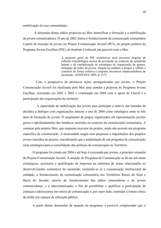 18
mobilização de suas comunidades.
A dimensão destas rádios propiciou ao Moc intensificar a formação e a mobilização
de jovens comunicadores. O ano de 2002 marca o fortalecimento da comunicação comunitária
a partir da inserção de jovens no Projeto Comunicação Juvenil (PCJ), do projeto político do
Programa Jovens Escolhas (PJE), do Instituto Credicard, em parceria com o Moc.
A proposta geral do PJE constitui-se num processo singular de
reflexão metodológica acerca da juventude no contexto do semiárido
baiano e de multiplicação de estratégias de organização de grupos,
formação de redes de jovens. Dispõe-se também a propor a refletir e
construir de forma coletiva e conjunta iniciativas empreendedoras de
juventude. (ESTEVES, 2005, p. 217).
Com a perspectiva de promover ações protagonizadas por jovens, o Projeto
Comunicação Juvenil foi idealizado pelo Moc para atender a proposta do Programa Jovens
Escolhas, executado em 2002 e 2003 e continuado em 2004 com o apoio do Unicef e a
participação das organizações do território.
A capacidade de mobilização dos jovens para participar e intervir nas tomadas de
decisões e diálogos com organizações marcou o ano de 2004 como estratégico entre os três
anos de formação de jovens. O surgimento de grupos organizados em representações juvenis
gerou o aprofundamento das temáticas inseridas no contexto da comunicação comunitária. A
começar pelo próprio Moc, que enquanto executor do projeto, ainda não possuía um programa
específico de comunicação. A necessidade surgiu com propostas e inquietações dos próprios
jovens inseridos no projeto, considerando que a implantação de um programa de comunicação
seria estratégico para a consolidação das políticas de comunicação no Território.
O programa foi criado em 2004 e até hoje é executado por jovens, a princípio oriundos
do Projeto Comunicação Juvenil. A atuação do Programa de Comunicação se dá em três áreas
estratégicas: assessoria e qualificação da imprensa na cobertura de temas relacionados ao
desenvolvimento sustentável do semiárido, incluindo-se aí a comunicação institucional da
entidade; o fortalecimento da comunicação comunitária nos Territórios Rurais do Sisal e
Bacia do Jacuípe, através do fortalecimento das rádios comunitárias e de jovens
comunicadores; e a educomunicação, a fim de possibilitar e qualificar a participação de
crianças e adolescentes nos meios de comunicação e, por outro lado, estimular a leitura crítica
da mídia nos espaços de educação pública.
A partir destas dimensões de atuação do programa, é possível compreender que o
 