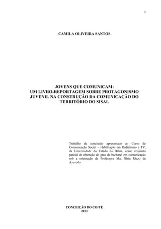 1
CAMILA OLIVEIRA SANTOS
JOVENS QUE COMUNICAM:
UM LIVRO-REPORTAGEM SOBRE PROTAGONISMO
JUVENIL NA CONSTRUÇÃO DA COMUNICAÇÃO DO
TERRITÓRIO DO SISAL
Trabalho de conclusão apresentado ao Curso de
Comunicação Social – Habilitação em Radialismo e TV,
da Universidade do Estado da Bahia, como requisito
parcial de obtenção do grau de bacharel em comunicação
sob a orientação da Professora Ma. Nísia Rizzo de
Azevedo.
CONCEIÇÃO DO COITÉ
2013
 