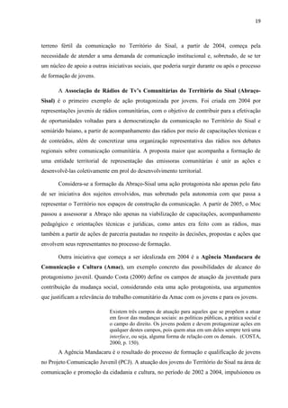 19
terreno fértil da comunicação no Território do Sisal, a partir de 2004, começa pela
necessidade de atender a uma demanda de comunicação institucional e, sobretudo, de se ter
um núcleo de apoio a outras iniciativas sociais, que poderia surgir durante ou após o processo
de formação de jovens.
A Associação de Rádios de Tv’s Comunitárias do Território do Sisal (Abraço-
Sisal) é o primeiro exemplo de ação protagonizada por jovens. Foi criada em 2004 por
representações juvenis de rádios comunitárias, com o objetivo de contribuir para a efetivação
de oportunidades voltadas para a democratização da comunicação no Território do Sisal e
semiárido baiano, a partir de acompanhamento das rádios por meio de capacitações técnicas e
de conteúdos, além de concretizar uma organização representativa das rádios nos debates
regionais sobre comunicação comunitária. A proposta maior que acompanha a formação de
uma entidade territorial de representação das emissoras comunitárias é unir as ações e
desenvolvê-las coletivamente em prol do desenvolvimento territorial.
Considera-se a formação da Abraço-Sisal uma ação protagonista não apenas pelo fato
de ser iniciativa dos sujeitos envolvidos, mas sobretudo pela autonomia com que passa a
representar o Território nos espaços de construção da comunicação. A partir de 2005, o Moc
passou a assessorar a Abraço não apenas na viabilização de capacitações, acompanhamento
pedagógico e orientações técnicas e jurídicas, como antes era feito com as rádios, mas
também a partir de ações de parceria pautadas no respeito às decisões, propostas e ações que
envolvem seus representantes no processo de formação.
Outra iniciativa que começa a ser idealizada em 2004 é a Agência Mandacaru de
Comunicação e Cultura (Amac), um exemplo concreto das possibilidades de alcance do
protagonismo juvenil. Quando Costa (2000) define os campos de atuação da juventude para
contribuição da mudança social, considerando esta uma ação protagonista, usa argumentos
que justificam a relevância do trabalho comunitário da Amac com os jovens e para os jovens.
Existem três campos de atuação para aqueles que se propõem a atuar
em favor das mudanças sociais: as políticas públicas, a prática social e
o campo do direito. Os jovens podem e devem protagonizar ações em
qualquer destes campos, pois quem atua em um deles sempre terá uma
interface, ou seja, alguma forma de relação com os demais. (COSTA,
2000, p. 150).
A Agência Mandacaru é o resultado do processo de formação e qualificação de jovens
no Projeto Comunicação Juvenil (PCJ). A atuação dos jovens do Território do Sisal na área de
comunicação e promoção da cidadania e cultura, no período de 2002 a 2004, impulsionou os
 
