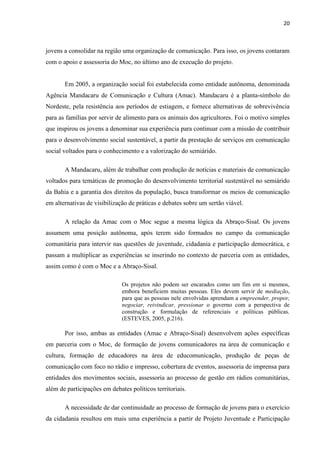20
jovens a consolidar na região uma organização de comunicação. Para isso, os jovens contaram
com o apoio e assessoria do Moc, no último ano de execução do projeto.
Em 2005, a organização social foi estabelecida como entidade autônoma, denominada
Agência Mandacaru de Comunicação e Cultura (Amac). Mandacaru é a planta-símbolo do
Nordeste, pela resistência aos períodos de estiagem, e fornece alternativas de sobrevivência
para as famílias por servir de alimento para os animais dos agricultores. Foi o motivo simples
que inspirou os jovens a denominar sua experiência para continuar com a missão de contribuir
para o desenvolvimento social sustentável, a partir da prestação de serviços em comunicação
social voltados para o conhecimento e a valorização do semiárido.
A Mandacaru, além de trabalhar com produção de notícias e materiais de comunicação
voltados para temáticas de promoção do desenvolvimento territorial sustentável no semiárido
da Bahia e a garantia dos direitos da população, busca transformar os meios de comunicação
em alternativas de visibilização de práticas e debates sobre um sertão viável.
A relação da Amac com o Moc segue a mesma lógica da Abraço-Sisal. Os jovens
assumem uma posição autônoma, após terem sido formados no campo da comunicação
comunitária para intervir nas questões de juventude, cidadania e participação democrática, e
passam a multiplicar as experiências se inserindo no contexto de parceria com as entidades,
assim como é com o Moc e a Abraço-Sisal.
Os projetos não podem ser encarados como um fim em si mesmos,
embora beneficiem muitas pessoas. Eles devem servir de mediação,
para que as pessoas nele envolvidas aprendam a empreender, propor,
negociar, reivindicar, pressionar o governo com a perspectiva de
construção e formulação de referenciais e políticas públicas.
(ESTEVES, 2005, p.216).
Por isso, ambas as entidades (Amac e Abraço-Sisal) desenvolvem ações específicas
em parceria com o Moc, de formação de jovens comunicadores na área de comunicação e
cultura, formação de educadores na área de educomunicação, produção de peças de
comunicação com foco no rádio e impresso, cobertura de eventos, assessoria de imprensa para
entidades dos movimentos sociais, assessoria ao processo de gestão em rádios comunitárias,
além de participações em debates políticos territoriais.
A necessidade de dar continuidade ao processo de formação de jovens para o exercício
da cidadania resultou em mais uma experiência a partir de Projeto Juventude e Participação
 