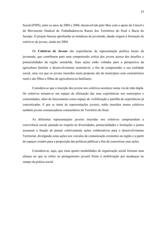 21
Social (PJPS), entre os anos de 2004 e 2006, desenvolvido pelo Moc com o apoio do Unicef e
do Movimento Sindical de Trabalhadores/as Rurais dos Territórios do Sisal e Bacia do
Jacuípe. O projeto buscou aprofundar as temáticas de juventude, dando origem à formação de
coletivos de jovens, ainda em 2004.
Os Coletivos de Jovens são experiências de representação política locais da
juventude, que contribuem para uma compreensão crítica dos jovens acerca dos desafios e
potencialidades da região semiárida. Suas ações estão voltadas para a perspectiva da
agricultura familiar e desenvolvimento sustentável, a fim de compreender a sua realidade
social, uma vez que os jovens inseridos nesta proposta são de municípios com característica
rural e são filhos e filhas de agricultores/as familiares.
Considera-se que a inserção dos jovens nos coletivos acontece numa via de mão dupla.
Os coletivos tornam-se um espaço de afirmação das suas experiências nos municípios e
comunidades, além de funcionarem como espaço de visibilização e partilha de experiências já
concretizadas. E por se tratar de representações juvenis, estão inseridos nestes coletivos
também jovens comunicadores comunitários do Território do Sisal.
As diferentes representações juvenis inseridas nos coletivos compreendem a
convivência social, pautada no respeito às diversidades, potencialidades e limitações e juntos
assumem a função de pensar coletivamente ações colaborativas para o desenvolvimento
Territorial, divulgando estas ações nos veículos de comunicação existentes na região e a partir
de espaços criados para a proposição das políticas públicas a fim de concretizar suas ações.
Considera-se, aqui, que estas quatro modalidades de organização social formam uma
aliança no que se refere ao protagonismo juvenil frente à mobilização por mudanças no
campo da prática social.
 