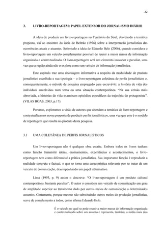 22
3. LIVRO-REPORTAGEM: PAPEL EXTENSOR DO JORNALISMO DIÁRIO
A ideia de produzir um livro-reportagem no Território do Sisal, abordando a temática
proposta, vai ao encontro da ideia de Beltrão (1976) sobre a interpretação jornalística das
ocorrências atuais e atuantes. Sobretudo a ideia de Eduardo Belo (2006), quando considera o
livro-reportagem um veículo complementar possível de reunir a maior massa de informação
organizada e contextualizada. O livro-reportagem será um elemento inovador e peculiar, uma
vez que a região ainda não o explora como um veículo de informação jornalística.
Este capítulo traz uma abordagem informativa a respeito da modalidade de produto
jornalístico escolhida e sua tipologia – o livro-reportagem coletânea de perfis jornalísticos e,
consequentemente, o método de pesquisa empregado para escrevê-lo: a história de vida dos
indivíduos envolvidos num tema ou uma situação contemporânea. “Na sua versão mais
abreviada, a histórias de vida examinam episódios específicos da trajetória do protagonista”.
(VILAS BOAS, 2003, p.17).
Portanto, exploramos a visão de autores que abordam a temática de livro-reportagem e
contextualizamos nossa proposta de produzir perfis jornalísticos, uma vez que este é o modelo
de reportagem que resulta no produto desta pesquisa.
3.1 UMA COLETÂNEA DE PERFIS JORNALÍSTICOS
Um livro-reportagem não é qualquer obra escrita. Embora todos os livros tenham
como função transmitir ideias, ensinamentos, experiências e acontecimentos, o livro-
reportagem tem como diferencial a prática jornalística. Sua importante função é reproduzir a
realidade concreta e factual, o que se torna uma característica relevante por se tratar de um
veículo de comunicação, desempenhando um papel informativo.
Lima (1993, p. 9) assim o descreve: “O livro-reportagem é um produto cultural
contemporâneo, bastante peculiar”. O autor o considera um veículo de comunicação em grau
de amplitude superior ao tratamento dado por outros meios de comunicação a determinados
assuntos. Certamente, porque mesmo não substituindo outros meios de produção jornalística,
serve de complemento a todos, como afirma Eduardo Belo.
É o veículo no qual se pode reunir a maior massa de informação organizada
e contextualizada sobre um assunto e representa, também, a mídia mais rica
 