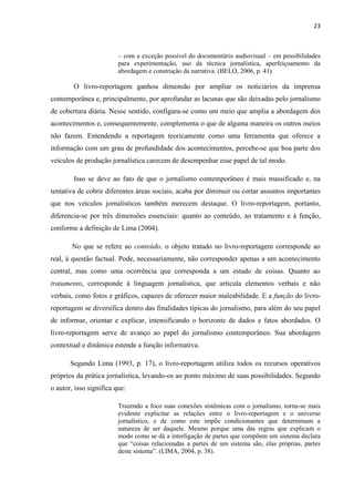 23
– com a exceção possível do documentário audiovisual – em possibilidades
para experimentação, uso da técnica jornalística, aperfeiçoamento da
abordagem e construção da narrativa. (BELO, 2006, p. 41).
O livro-reportagem ganhou dimensão por ampliar os noticiários da imprensa
contemporânea e, principalmente, por aprofundar as lacunas que são deixadas pelo jornalismo
de cobertura diária. Nesse sentido, configura-se como um meio que amplia a abordagem dos
acontecimentos e, consequentemente, complementa o que de alguma maneira os outros meios
não fazem. Entendendo a reportagem teoricamente como uma ferramenta que oferece a
informação com um grau de profundidade dos acontecimentos, percebe-se que boa parte dos
veículos de produção jornalística carecem de desempenhar esse papel de tal modo.
Isso se deve ao fato de que o jornalismo contemporâneo é mais massificado e, na
tentativa de cobrir diferentes áreas sociais, acaba por diminuir ou cortar assuntos importantes
que nos veículos jornalísticos também merecem destaque. O livro-reportagem, portanto,
diferencia-se por três dimensões essenciais: quanto ao conteúdo, ao tratamento e à função,
conforme a definição de Lima (2004).
No que se refere ao conteúdo, o objeto tratado no livro-reportagem corresponde ao
real, à questão factual. Pode, necessariamente, não corresponder apenas a um acontecimento
central, mas como uma ocorrência que corresponda a um estado de coisas. Quanto ao
tratamento, corresponde à linguagem jornalística, que articula elementos verbais e não
verbais, como fotos e gráficos, capazes de oferecer maior maleabilidade. E a função do livro-
reportagem se diversifica dentro das finalidades típicas do jornalismo, para além do seu papel
de informar, orientar e explicar, intensificando o horizonte de dados e fatos abordados. O
livro-reportagem serve de avanço ao papel do jornalismo contemporâneo. Sua abordagem
contextual e dinâmica estende a função informativa.
Segundo Lima (1993, p. 17), o livro-reportagem utiliza todos os recursos operativos
próprios da prática jornalística, levando-os ao ponto máximo de suas possibilidades. Segundo
o autor, isso significa que:
Trazendo a foco suas conexões sistêmicas com o jornalismo, torna-se mais
evidente explicitar as relações entre o livro-reportagem e o universo
jornalístico, e de como este impõe condicionantes que determinam a
natureza de ser daquele. Mesmo porque uma das regras que explicam o
modo como se dá a interligação de partes que compõem um sistema declara
que “coisas relacionadas a partes de um sistema são, elas próprias, partes
deste sistema”. (LIMA, 2004, p. 38).
 