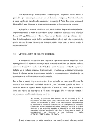 25
Vilas Boas (2003, p.18) ainda afirma. “Acredito que é a biografia, a história de vida, o
perfil. Ou seja, o personagem real. A experiência humana é nossa principal referência”. Assim
é o que propõe este trabalho, não apenas sobre o conceito de Vilas Boas como também de
Lima, a história de vida torna-se uma fonte complementar no levantamento de um tema.
A proposta de escrever histórias de vida, neste trabalho, propõe exatamente retratar a
experiência humana a partir do contexto ou espaço onde estes indivíduos estão inseridos.
Becker (1994, p. 108) também evidencia: “Uma história de vida – ainda que não seja o único
tipo de informação que possa fazê-lo propicia uma base sobre o qual estas pressuposições
podem ser feitas de modo realista, como uma aproximação grosso modo da direção na qual se
encontra a verdade”.
3.3 METODOLOGIAS DE COLETA DE DADOS
A metodologia de pesquisa para chegarmos à proposta concreta do produto livro-
reportagem inicia-se a partir da realização inicial de visitas às entidades do Território do Sisal,
nos meses de setembro e outubro de 2013. Estas entidades foram identificadas a partir do
trabalho que já realizam no campo de comunicação e juventude. As visitas ocorreram com o
intuito de dialogar acerca da proposta do trabalho e, consequentemente, identificar jovens
protagonistas os quais teriam suas histórias contadas.
Para coletar a história destes protagonistas, foram realizadas em momentos diferentes das
visitas técnicas às entidades, entrevistas narrativas (EN), coletadas e gravadas em áudio. A
entrevista narrativa, segundo Sandra Jovchelovith e Martin W. Bauer (2007), classifica-se
como um método de investigação e vai além deste papel, pois se considera também a
narrativa como uma forma discursiva e narrativa.
Na verdade, as narrativas são infinitas em sua variedade e nós as
encontramos em todo lugar. Parece existir em todas as formas de vida
humana uma necessidade de contar; contar histórias é uma forma elementar
de comunicação humana e, independente do desempenho da linguagem
estratificada, é uma capacidade universal. Através da narrativa, as pessoas
lembram o que aconteceu, colocam a experiência em uma sequência,
encontram possíveis explicações para isso, e jogam com a cadeia de
acontecimentos que constroem a vida individual e social.
(JOVCHELOVITCH & BAUER, 2007, p.91)
Se a narrativa consiste em contar histórias de vida, entendemos que vai ao encontro da
 
