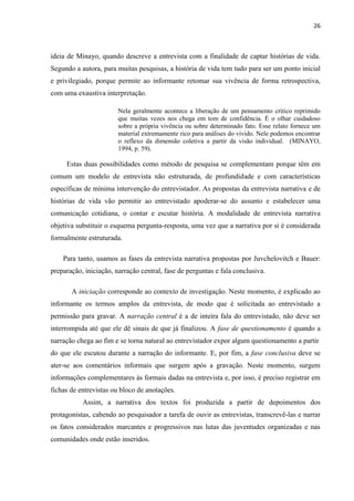 26
ideia de Minayo, quando descreve a entrevista com a finalidade de captar histórias de vida.
Segundo a autora, para muitas pesquisas, a história de vida tem tudo para ser um ponto inicial
e privilegiado, porque permite ao informante retomar sua vivência de forma retrospectiva,
com uma exaustiva interpretação.
Nela geralmente acontece a liberação de um pensamento crítico reprimido
que muitas vezes nos chega em tom de confidência. É o olhar cuidadoso
sobre a própria vivência ou sobre determinado fato. Esse relato fornece um
material extremamente rico para análises do vivido. Nele podemos encontrar
o reflexo da dimensão coletiva a partir da visão individual. (MINAYO,
1994, p. 59).
Estas duas possibilidades como método de pesquisa se complementam porque têm em
comum um modelo de entrevista não estruturada, de profundidade e com características
específicas de mínima intervenção do entrevistador. As propostas da entrevista narrativa e de
histórias de vida vão permitir ao entrevistado apoderar-se do assunto e estabelecer uma
comunicação cotidiana, o contar e escutar história. A modalidade de entrevista narrativa
objetiva substituir o esquema pergunta-resposta, uma vez que a narrativa por si é considerada
formalmente estruturada.
Para tanto, usamos as fases da entrevista narrativa propostas por Juvchelovitch e Bauer:
preparação, iniciação, narração central, fase de perguntas e fala conclusiva.
A iniciação corresponde ao contexto de investigação. Neste momento, é explicado ao
informante os termos amplos da entrevista, de modo que é solicitada ao entrevistado a
permissão para gravar. A narração central é a de inteira fala do entrevistado, não deve ser
interrompida até que ele dê sinais de que já finalizou. A fase de questionamento é quando a
narração chega ao fim e se torna natural ao entrevistador expor algum questionamento a partir
do que ele escutou durante a narração do informante. E, por fim, a fase conclusiva deve se
ater-se aos comentários informais que surgem após a gravação. Neste momento, surgem
informações complementares às formais dadas na entrevista e, por isso, é preciso registrar em
fichas de entrevistas ou bloco de anotações.
Assim, a narrativa dos textos foi produzida a partir de depoimentos dos
protagonistas, cabendo ao pesquisador a tarefa de ouvir as entrevistas, transcrevê-las e narrar
os fatos considerados marcantes e progressivos nas lutas das juventudes organizadas e nas
comunidades onde estão inseridos.
 