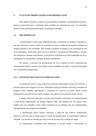 27
4. ETAPAS DE PRODUÇÃO DO LIVRO-REPORTAGEM
Este capítulo aborda as etapas de pré-produção, produção e pós-produção de todo o
processo percorrido para a realização deste trabalho de conclusão de curso. As atividades
desenvolvidas foram primordiais para a construção do produto.
4.1 PRÉ-PRODUÇÃO
A pré-produção é uma etapa fundamental para a realização do produto. Considera-se
que este processo se inicia a partir do momento em que as etapas de execução do projeto de
pesquisa passam a ser executadas. Para atender a proposta do projeto, com a produção de um
livro-reportagem, fazem parte desse processo também o levantamento bibliográfico e leituras
das referências. Durante estas leituras, já foi possível a definição de uma modalidade de livro-
reportagem a ser produzido: coletânea de perfis jornalísticos.
No entanto, o processo de pré-produção do livro consiste em dois momentos que
correspondem desde o processo de diálogo com as entidades das quais os jovens fazem parte
até a escolha dos protagonistas.
4.1.1 ESCOLHAS DOS JOVENS ENTREVISTADOS
A escolha dos jovens se deu a partir de visitas às organizações sociais do Território, o
primeiro passo para chegar aos jovens. Sobretudo porque possibilitou deixá-las à margem da
proposta deste trabalho, percebendo a relevância de escrever os perfis desses jovens
protagonistas que não têm suas ações isoladas, mas atuam em uma rede de atores sociais.
Contudo, deixemos claro que as visitas não consistem exatamente no comparecimento
à sede destas organizações, até porque algumas delas não dispõem de um espaço físico
próprio para seus trabalhos. Estas visitas consistem em um diálogo com seus representantes
para apresentar suas propostas de trabalho.
A identificação destes sujeitos aconteceu a partir de três critérios estabelecidos
durante a conversa com as organizações: o tempo de atuação deles, as contribuições dadas ou
deixadas e as iniciativas tomadas por este jovem no processo de evolução da região.
As organizações escolhidas para identificar os jovens foram o Movimento de
 