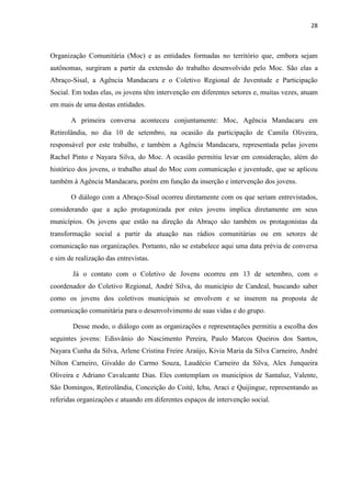 28
Organização Comunitária (Moc) e as entidades formadas no território que, embora sejam
autônomas, surgiram a partir da extensão do trabalho desenvolvido pelo Moc. São elas a
Abraço-Sisal, a Agência Mandacaru e o Coletivo Regional de Juventude e Participação
Social. Em todas elas, os jovens têm intervenção em diferentes setores e, muitas vezes, atuam
em mais de uma destas entidades.
A primeira conversa aconteceu conjuntamente: Moc, Agência Mandacaru em
Retirolândia, no dia 10 de setembro, na ocasião da participação de Camila Oliveira,
responsável por este trabalho, e também a Agência Mandacaru, representada pelas jovens
Rachel Pinto e Nayara Silva, do Moc. A ocasião permitiu levar em consideração, além do
histórico dos jovens, o trabalho atual do Moc com comunicação e juventude, que se aplicou
também à Agência Mandacaru, porém em função da inserção e intervenção dos jovens.
O diálogo com a Abraço-Sisal ocorreu diretamente com os que seriam entrevistados,
considerando que a ação protagonizada por estes jovens implica diretamente em seus
municípios. Os jovens que estão na direção da Abraço são também os protagonistas da
transformação social a partir da atuação nas rádios comunitárias ou em setores de
comunicação nas organizações. Portanto, não se estabelece aqui uma data prévia de conversa
e sim de realização das entrevistas.
Já o contato com o Coletivo de Jovens ocorreu em 13 de setembro, com o
coordenador do Coletivo Regional, André Silva, do município de Candeal, buscando saber
como os jovens dos coletivos municipais se envolvem e se inserem na proposta de
comunicação comunitária para o desenvolvimento de suas vidas e do grupo.
Desse modo, o diálogo com as organizações e representações permitiu a escolha dos
seguintes jovens: Edisvânio do Nascimento Pereira, Paulo Marcos Queiros dos Santos,
Nayara Cunha da Silva, Arlene Cristina Freire Araújo, Kivia Maria da Silva Carneiro, André
Nilton Carneiro, Givaldo do Carmo Souza, Laudécio Carneiro da Silva, Alex Junqueira
Oliveira e Adriano Cavalcante Dias. Eles contemplam os municípios de Santaluz, Valente,
São Domingos, Retirolândia, Conceição do Coité, Ichu, Araci e Quijingue, representando as
referidas organizações e atuando em diferentes espaços de intervenção social.
 