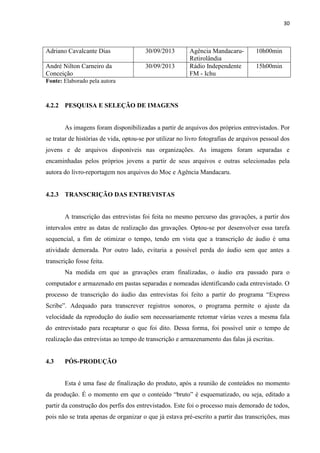 30
Adriano Cavalcante Dias 30/09/2013 Agência Mandacaru-
Retirolândia
10h00min
André Nilton Carneiro da
Conceição
30/09/2013 Rádio Independente
FM - Ichu
15h00min
Fonte: Elaborado pela autora
4.2.2 PESQUISA E SELEÇÃO DE IMAGENS
As imagens foram disponibilizadas a partir de arquivos dos próprios entrevistados. Por
se tratar de histórias de vida, optou-se por utilizar no livro fotografias de arquivos pessoal dos
jovens e de arquivos disponíveis nas organizações. As imagens foram separadas e
encaminhadas pelos próprios jovens a partir de seus arquivos e outras selecionadas pela
autora do livro-reportagem nos arquivos do Moc e Agência Mandacaru.
4.2.3 TRANSCRIÇÃO DAS ENTREVISTAS
A transcrição das entrevistas foi feita no mesmo percurso das gravações, a partir dos
intervalos entre as datas de realização das gravações. Optou-se por desenvolver essa tarefa
sequencial, a fim de otimizar o tempo, tendo em vista que a transcrição de áudio é uma
atividade demorada. Por outro lado, evitaria a possível perda do áudio sem que antes a
transcrição fosse feita.
Na medida em que as gravações eram finalizadas, o áudio era passado para o
computador e armazenado em pastas separadas e nomeadas identificando cada entrevistado. O
processo de transcrição do áudio das entrevistas foi feito a partir do programa “Express
Scribe”. Adequado para transcrever registros sonoros, o programa permite o ajuste da
velocidade da reprodução do áudio sem necessariamente retomar várias vezes a mesma fala
do entrevistado para recapturar o que foi dito. Dessa forma, foi possível unir o tempo de
realização das entrevistas ao tempo de transcrição e armazenamento das falas já escritas.
4.3 PÓS-PRODUÇÃO
Esta é uma fase de finalização do produto, após a reunião de conteúdos no momento
da produção. É o momento em que o conteúdo “bruto” é esquematizado, ou seja, editado a
partir da construção dos perfis dos entrevistados. Este foi o processo mais demorado de todos,
pois não se trata apenas de organizar o que já estava pré-escrito a partir das transcrições, mas
 
