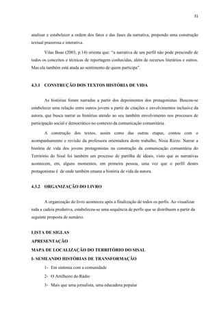 31
analisar e estabelecer a ordem dos fatos e das fases da narrativa, propondo uma construção
textual prazerosa e interativa.
Vilas Boas (2003, p.14) orienta que: “a narrativa de um perfil não pode prescindir de
todos os conceitos e técnicas de reportagem conhecidas, além de recursos literários e outros.
Mas ela também está atada ao sentimento de quem participa”.
4.3.1 CONSTRUÇÃO DOS TEXTOS HISTÓRIA DE VIDA
As histórias foram narradas a partir dos depoimentos dos protagonistas. Buscou-se
estabelecer uma relação entre outros jovens a partir de citações e envolvimentos inclusive da
autora, que busca narrar as histórias atendo ao seu também envolvimento nos processos de
participação social e democrático no contexto da comunicação comunitária.
A construção dos textos, assim como das outras etapas, contou com o
acompanhamento e revisão da professora orientadora deste trabalho, Nísia Rizzo. Narrar a
história de vida dos jovens protagonistas na construção da comunicação comunitária do
Território do Sisal foi também um processo de partilha de ideais, visto que as narrativas
acontecem, em, alguns momentos, em primeira pessoa, uma vez que o perfil destes
protagonistas é de onde também emana a história de vida da autora.
4.3.2 ORGANIZAÇÃO DO LIVRO
A organização do livro aconteceu após a finalização de todos os perfis. Ao visualizar
toda a cadeia produtiva, estabeleceu-se uma sequência de perfis que se distribuem a partir da
seguinte proposta de sumário.
LISTA DE SIGLAS
APRESENTAÇÃO
MAPA DE LOCALIZAÇÃO DO TERRITÓRIO DO SISAL
I- SEMEANDO HISTÓRIAS DE TRANSFORMAÇÃO
1- Em sintonia com a comunidade
2- O Artilheiro do Rádio
3- Mais que uma jornalista, uma educadora popular
 