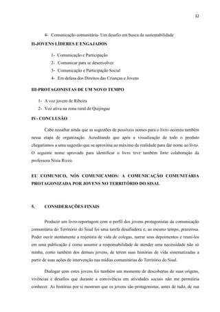 32
4- Comunicação comunitária- Um desafio em busca da sustentabilidade
II-JOVENS LÍDERES E ENGAJADOS
1- Comunicação e Participação
2- Comunicar para se desenvolver
3- Comunicação e Participação Social
4- Em defesa dos Direitos das Crianças e Jovens
III-PROTAGONISTAS DE UM NOVO TEMPO
1- A voz jovem de Ribeira
2- Voz ativa na zona rural de Quijingue
IV- CONCLUSÃO
Cabe ressaltar ainda que as sugestões de possíveis nomes para o livro ocorreu também
nessa etapa de organização. Acreditando que após a visualização de todo o produto
chegaríamos a uma sugestão que se aproxima ao máximo da realidade para dar nome ao livro.
O seguinte nome aprovado para identificar o livro teve também forte colaboração da
professora Nísia Rizzo.
EU COMUNICO, NÓS COMUNICAMOS: A COMUNICAÇÃO COMUNITÁRIA
PROTAGONIZADA POR JOVENS NO TERRITÓRIO DO SISAL
5. CONSIDERAÇÕES FINAIS
Produzir um livro-reportagem com o perfil dos jovens protagonistas da comunicação
comunitária do Território do Sisal foi uma tarefa desafiadora e, ao mesmo tempo, prazerosa.
Poder ouvir atentamente a trajetória de vida de colegas, narrar seus depoimentos e reuni-los
em uma publicação é como assumir a responsabilidade de atender uma necessidade não só
minha, como também dos demais jovens, de terem suas histórias de vida sistematizadas a
partir de suas ações de intervenção nas mídias comunitárias do Território do Sisal.
Dialogar com estes jovens foi também um momento de descobertas de suas origens,
vivências e desafios que durante a convivência em atividades sociais não me permitiria
conhecer. As histórias por si mostram que os jovens são protagonistas, antes de tudo, de sua
 