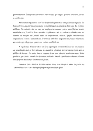 33
própria história. É inegável a semelhança entre eles no que tange a questões familiares, sociais
e econômicas.
As histórias expostas no livro são a representação fiel de uma juventude engajada nas
lutas coletivas, a partir da comunicação comunitária para a garantia e efetivação das políticas
públicas. No entanto, não se trata de negligenciar/esquecer outras experiências juvenis
espalhadas pelo Território. Pelo contrário, a região vem cada vez mais se revelando como um
cenário de atuação dos jovens frente às organizações, escolas, igrejas, universidades,
organizações sociais e comunidades. O livro se estabelece enquanto um produto referencial
para os jovens, não apenas para os que contam suas histórias.
A experiência de desenvolver um livro reportagem nessa modalidade foi um processo
de aprendizado, pois o livro atendeu a expectativa sobretudo por ser desenvolvido com o
público de jovens. Por outro lado, a proposta é que essa não seja a primeira nem a única
produção que conta a história dos jovens do território. Afinal, a partilha de valores e cultura é
uma proposta de inserção constante dos jovens.
Espera-se que a história de vida narrada neste livro chegue a todos os jovens do
Território do Sisal e sirva de inspiração para a juventude em geral.
 