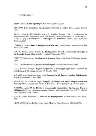 34
REFERÊNCIAS
BELO, Eduardo. Livro-reportagem. São Paulo: Contexto, 2006.
BELTRÃO, Luiz. Jornalismo interpretativo: filosofia e técnica. Porto Alegre: Saulina
1976.
BRAGA, Clara S.; HENRIQUES, Márcio S.; MAFRA, Rennan L. M. “O planejamento da
comunicação para a mobilização social: em busca da coresponsabilidade.” In: HENRIQUES,
Márcio S. (org.). Comunicação e estratégias de mobilização social. Belo Horizonte:
Autêntica, 2004.
COIMBRA, Osvaldo. O texto da reportagem impressa. Um curso sobre a sua estrutura. São
Paulo: Ática 2004.
COSTA, Antônio Carlos Gomes da. Protagonismo Juvenil: adolescência, educação e
participação democrática. Salvador; Fundação Odebrecht, 2000.
ESTEVES, Silvia. Jovens Escolhas em Rede com o Futuro, São Paulo, Umbigo do Mundo,
2005.
LIMA, Edivaldo Pereira. O que é livro-reportagem. São Paulo: Brasiliense, 1993.
LIMA, Edivaldo Pereira. Páginas Ampliadas: o livro-reportagem como extensão do
jornalismo e da literatura. Barueri, SP: Manole, 2004.
MINAYO, Maria Cecília de Souza (org). Pesquisa Social: Teoria, Método e Criatividade.
6a Edição. Petrópolis: Vozes, 1996.
BAUER, M.; GASKELL, G. (orgs.). Pesquisa Qualitativa com Texto, Imagem e Som: um
manual prático. Tradução de Pedrinho A. Guareschi – 6ª. ed. Petrópolis, RJ: Vozes. 2007.
PERUZZO, Cecilia M. K. Direito a Comunicação Comunitária. Participação Poder e
Cidadania. In Revista Latinoamericana de Ciências e da Comunicação. Ano II, N. 3, julho de
2005. São Paulo, Alaic. P.18-41
SOUZA, Regina Magalhães. O discurso do Protagonismo Juvenil. EdUSP, São Paulo,
2006.
VILAS BOAS, Sérgio. Perfis e como escrevê-los. São Paulo: Summus Editorial, 2003.
 