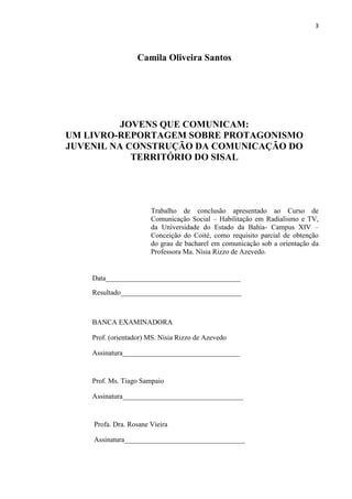 3
Camila Oliveira Santos
JOVENS QUE COMUNICAM:
UM LIVRO-REPORTAGEM SOBRE PROTAGONISMO
JUVENIL NA CONSTRUÇÃO DA COMUNICAÇÃO DO
TERRITÓRIO DO SISAL
Trabalho de conclusão apresentado ao Curso de
Comunicação Social – Habilitação em Radialismo e TV,
da Universidade do Estado da Bahia- Campus XIV –
Conceição do Coité, como requisito parcial de obtenção
do grau de bacharel em comunicação sob a orientação da
Professora Ma. Nísia Rizzo de Azevedo.
Data______________________________________
Resultado__________________________________
BANCA EXAMINADORA
Prof. (orientador) MS. Nísia Rizzo de Azevedo
Assinatura_________________________________
Prof. Ms. Tiago Sampaio
Assinatura__________________________________
Profa. Dra. Rosane Vieira
Assinatura__________________________________
 