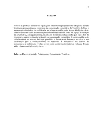7
RESUMO
Através da produção de um livro-reportagem, este trabalho propõe mostrar a trajetória de vida
dos jovens protagonistas na construção da comunicação comunitária do Território do Sisal e
as ocorrentes iniciativas de mobilização social desenvolvidas pelos jovens. O objetivo deste
trabalho é mostrar como a comunicação comunitária se constitui como um espaço de inserção
da juventude e, consequentemente, resulta em iniciativas protagonizadas por eles a fim de
promover o desenvolvimento territorial. A comunicação comunitária é compreendida neste
trabalho como um terreno fértil que possibilita a formação de lideranças sociais e a sua
colaboração para o desenvolvimento do Território. A participação nos espaços de
comunicação e mobilização revela o jovem como agente transformador da realidade de suas
vidas e das comunidades onde vivem.
Palavras-Chave: Juventude; Protagonismo; Comunicação; Território.
 
