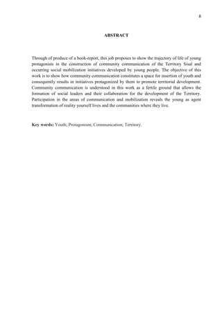8
ABSTRACT
Through of produce of a book-report, this job proposes to show the trajectory of life of young
protagonists in the construction of community communication of the Territory Sisal and
occurring social mobilization initiatives developed by young people. The objective of this
work is to show how community communication constitutes a space for insertion of youth and
consequently results in initiatives protagonized by them to promote territorial development.
Community communication is understood in this work as a fertile ground that allows the
formation of social leaders and their collaboration for the development of the Territory.
Participation in the areas of communication and mobilization reveals the young as agent
transformation of reality yourself lives and the communities where they live.
Key words: Youth; Protagonism; Communication; Territory.
 