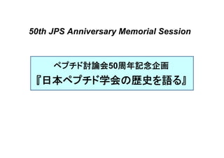 50th JPS Anniversary Memorial Session 
ペプチド討論会50周年記念企画 
『日本ペプチド学会の歴史を語る』 
 