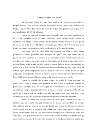 Memorial de minha vida escolar
Eu me chamo Priscila de Freitas Silva, nasci no dia 24 de janeiro de 1992, no
Hospital Mariano Lucas de Sousa. Sou filha de Ivanete Nunes de Freitas Silva e Francisco das
Chagas Cardoso Silva. Sou natural de Buriti dos Lopes, uma pequena cidade que possui
aproximadamente 20.000 mil habitantes.
Apesar de meus pais possuírem pouca instrução, visto que ambos trabalhavam na
roça e não concluíram sequer o ensino fundamental, minha trajetória escolar, sempre foi
equilibrada com relação às outras crianças que possuíam as mesmas condições de vida que eu.
O convívio dia a dia com as dificuldades ocasionadas pela falta de estudo levaram meus pais a
investir da maneira que podiam na minha escolarização e na de meus dois irmãos.
Aos quatro anos de idade minha mãe conseguiu uma bolsa no único colégio
particular da cidade, permaneci nesta instituição até quarta série, hoje quinto ano, os
professores eram excelentes e a estrutura da escola também, lembro minuciosamente de cada
recordação do período, apesar de escola ser ótima manter-me lá tornou-se algo árduo, pois eu
era em algumas séries a única que não possuía o material didático( livros), assim estudava no
contra turno e fazia resumos dos capítulos dos livros quando conseguia que algum colega me
cedesse algum material emprestado, fazia as atividades extra classe sempre na casa de algum
colega, mas foi um período produtivo e foi nessa escola e basicamente nesse período entre os
livros da biblioteca que percebi que a leitura podia mostrar-me um novo mundo.
Apesar da ausência dos recursos sempre tive auxílio de alguns professores de
forma plena e com o tempo como resultado de meu esforço e dedicação consegui ser
presenteada com alguns livros, em casa sempre tive acompanhamento e as horas de dedicação
às atividades escolares paulatinamente vieram a tornar-se um ato corriqueiro, minha mãe que
cursou até a quarta série me auxiliava em tudo que podia e por menor que fosse o seu
conhecimento a sua força de vontade sempre era um incentivo diante dos obstáculos.
Enfim, na quinta série tive que mudar de escola, pois, a instituição de antes só
oferecia vagas até a quarta série, pela primeira vez tive acesso a escola pública, por um lado
tudo melhorou, pois não convivia em uma sala de aula com pessoas tão diferentes de mim, em
contra partida senti que a qualidade tinha sofrido uma queda, nesse período continuar na
escola foi um desafio, pois em casa meus ficaram desempregados e tiveram que voltar para
zona rural , esta não possuía escola e assim com o auxílio de minha avó paterna tive que
morar sozinha com meus dois irmãos para continuarmos a estudar, foram tempos difíceis, mas
 