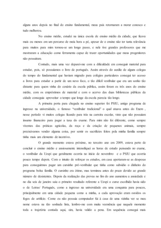 alguns anos depois no final do ensino fundamental, meus pais retornaram a morar conosco e
tudo melhorou.
No ensino médio, estudei na única escola de ensino médio da cidade, que ficava
mais ou menos em um percurso de meia hora a pé, apesar de o ensino não ter tanta relevância
para muitos para mim tornou-se um longo passo, e nele tive grandes professores que me
mostraram a educação como ferramenta capaz de trazer oportunidades que meus progenitores
não possuíram.
Contudo, mais uma vez deparei-me com a dificuldade em conseguir material para
estudar, pois, só possuíamos o livro de português. Assim através do auxílio de alguns colegas
do tempo do fundamental que haviam migrado para colégios particulares consegui ter acesso
a livros para estudar a partir de um novo foco, o tão difícil vestibular que era um sonho tão
distante para quem vinha do cenário da escola pública, assim foram os três anos do ensino
médio, com os empréstimos de material e com o acervo das duas bibliotecas públicas da
cidade conseguia aproveitar o tempo que longe da escola parecia tão longo.
A primeira porta para chegada no ensino superior foi PSIU, antigo programa de
ingresso na universidade, o famoso “vestibular tradicional” o qual atuava antes do Enem ,
nesse período vi muitos colegas ficando para trás na carreira escolar, visto que não possuíam
insumo financeiro para pagar a taxa do exame. Para mim não foi diferente, como sempre
vivemos das práticas agrícolas, da roça e da criação de pequenos animais, sempre
precisávamos vender alguma coisa, por sentir os sacrifícios feitos pela minha família sempre
tinha mais um elemento de incentivo.
O grande momento estava próximo, no terceiro ano em 2009, estava perto de
concluir o ensino médio e ansiosamente intensifiquei as horas de estudo pensando no exame,
o vestibular da Uespi que geralmente ocorria no início de novembro e o PSIU que ocorria
pouco tempo depois. Com o intuito de reforçar os estudos, em casa apertaram-se as despesas
para conseguirmos pagar um cursinho pré-vestibular que tinha como subsídio o dinheiro do
programa bolsa família. O cursinho era ótimo, mas terminou antes do prazo devido ao grande
número de desistentes. Depois da realização das provas no fim do ano aumentou a ansiedade e
no dia seis de janeiro saiu o primeiro resultado referente a Uespi o curso escolhido havia sido
o de Letras/ Português, como a ingresso na universidade era uma conquista para poucos,
principalmente em uma cidade pequena como a minha, a cada aprovação eram ouvidos os
fogos de artifício. Como eu não possuía computador fui à casa de uma vizinha ver se meu
nome estava na tão sonhada lista, lembro-me com muita veemência que naquele momento
toda a trajetória contada aqui, sim, havia valido a pena. Em sequência consegui mais
 