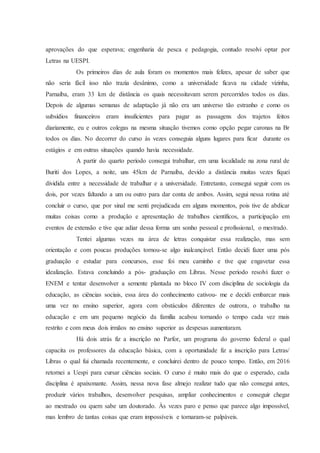 aprovações do que esperava; engenharia de pesca e pedagogia, contudo resolvi optar por
Letras na UESPI.
Os primeiros dias de aula foram os momentos mais felizes, apesar de saber que
não seria fácil isso não trazia desânimo, como a universidade ficava na cidade vizinha,
Parnaíba, eram 33 km de distância os quais necessitavam serem percorridos todos os dias.
Depois de algumas semanas de adaptação já não era um universo tão estranho e como os
subsídios financeiros eram insuficientes para pagar as passagens dos trajetos feitos
diariamente, eu e outros colegas na mesma situação tivemos como opção pegar caronas na Br
todos os dias. No decorrer do curso às vezes conseguia alguns lugares para ficar durante os
estágios e em outras situações quando havia necessidade.
A partir do quarto período consegui trabalhar, em uma localidade na zona rural de
Buriti dos Lopes, a noite, uns 45km de Parnaíba, devido a distância muitas vezes fiquei
dividida entre a necessidade de trabalhar e a universidade. Entretanto, consegui seguir com os
dois, por vezes faltando a um ou outro para dar conta de ambos. Assim, segui nessa rotina até
concluir o curso, que por sinal me senti prejudicada em alguns momentos, pois tive de abdicar
muitas coisas como a produção e apresentação de trabalhos científicos, a participação em
eventos de extensão e tive que adiar dessa forma um sonho pessoal e profissional, o mestrado.
Tentei algumas vezes na área de letras conquistar essa realização, mas sem
orientação e com poucas produções tornou-se algo inalcançável. Então decidi fazer uma pós
graduação e estudar para concursos, esse foi meu caminho e tive que engavetar essa
idealização. Estava concluindo a pós- graduação em Libras. Nesse período resolvi fazer o
ENEM e tentar desenvolver a semente plantada no bloco IV com disciplina de sociologia da
educação, as ciências sociais, essa área do conhecimento cativou- me e decidi embarcar mais
uma vez no ensino superior, agora com obstáculos diferentes de outrora, o trabalho na
educação e em um pequeno negócio da família acabou tornando o tempo cada vez mais
restrito e com meus dois irmãos no ensino superior as despesas aumentaram.
Há dois atrás fiz a inscrição no Parfor, um programa do governo federal o qual
capacita os professores da educação básica, com a oportunidade fiz a inscrição para Letras/
Libras o qual fui chamada recentemente, e concluirei dentro de pouco tempo. Então, em 2016
retornei a Uespi para cursar ciências sociais. O curso é muito mais do que o esperado, cada
disciplina é apaixonante. Assim, nessa nova fase almejo realizar tudo que não consegui antes,
produzir vários trabalhos, desenvolver pesquisas, ampliar conhecimentos e conseguir chegar
ao mestrado ou quem sabe um doutorado. Às vezes paro e penso que parece algo impossível,
mas lembro de tantas coisas que eram impossíveis e tornaram-se palpáveis.
 