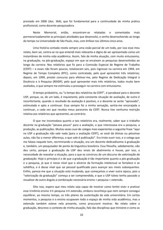 10
prestado em 2006 (doc. 364), que foi fundamental para a continuidade de minha prática
profissional, como docente-pesquisadora.
Neste Memorial, então, encontram-se relatadas e comentadas mais
pormenorizadamente as principais atividades que desenvolvi, e venho desenvolvendo ao longo
do tempo na Universidade de São Paulo, mas, com ênfase nos últimos cinco anos.
Uma história contada revela sempre uma visão parcial de um todo, por isso esse meu
relato, bem sei, centra-se no que entendi mais relevante e digno de ser apresentado como um
instantâneo de minha vida acadêmica. Assim, falo de minha atuação, com muito entusiasmo,
na graduação, na pós-graduação, espaço em que se encaixam as pesquisas desenvolvidas ao
longo da carreira. Nos relatórios que fiz para a Comissão Especial de Regime de Trabalho
(CERT) – e esses não foram poucos, totalizaram seis, pois ingressei na carreira em 1994, em
Regime de Tempo Completo (RTC), como contratada, pelo qual apresentei três relatórios;
depois, em 1999, prestei concurso para efetivar-me, pelo Regime de Dedicação Integral à
Docência e à Pesquisa (RDIDP), pelo qual apresentei mais três relatórios, todos muito bem
avaliados, o que sempre me estimulou a prosseguir na carreira com entusiasmo.
O tempo probatório, ou “o tempo dos relatórios da CERT”, é paradoxal para o docente
USP, porque, se, de um lado, é inquietante, pela constante situação de avaliação, de outro é
reconfortante, quando o resultado da avaliação é positivo, e o docente se sente “aprovado”,
estimulado e apto a continuar. Essa sempre foi a minha sensação, sentia-me encorajada a
continuar, a cada vez que recebia meus pareceres da CERT. Nunca tive nenhuma restrição
relativa aos relatórios que apresentei, ao contrário.
O que me incomodava quanto a tais relatórios era, realmente, saber que o trabalho
docente na graduação “pesava pouco” para a avaliação, o que interessava era a pesquisa, a
produção, as publicações. Muitas vezes ouvi de colegas mais experientes a seguinte frase “aqui
na USP a graduação não vale nada [para a avaliação CERT], se você dá ótimas ou péssimas
aulas, não faz a menor diferença, o que vale é publicação”. Era triste ouvir isso, e o colega que
me falava naquele tom, recriminando a situação, era um docente dedicadíssimo à graduação
e, também, um pesquisador de ponta da linguística brasileira. Essa filosofia, sabidamente, não
deu certo, porque a graduação da USP deu sinais de abatimento e houve, por isso, a
necessidade de reavaliar a situação, para o que se construiu de um discurso de valorização da
graduação. Hoje o princípio é o de que a graduação é tão importante quanto a pós-graduação
e a pesquisa, já que é nesse nível que o alicerce da formação intelectual se fortalece e se
solidifica, e é desse nível que sai pessoal qualificado para avançar aos níveis subsequentes.
Enfim, parece-me que a situação está mudando, que começamos a viver outra época, pois a
“valorização da graduação” começa a ser compreendida, e que a USP talvez tenha passado a
visualizar de outro ângulo a combinação necessária ensino + pesquisa + extensão.
Dito isso, espero que meu relato seja capaz de mostrar como tentei viver e praticar
esse trinômio ensino ↔ pesquisa ↔ extensão, embora reconheça que nem sempre consegui
equilibrar, ao mesmo tempo, os três pilares da sustentação da vida universitária. Em certos
momentos, a pesquisa e o ensino ocupavam todo o espaço de minha vida acadêmica, mas a
extensão também esteve nela presente, como procurarei mostrar. No relato sobre a
graduação, descrevo o contexto de minha atuação, falo das disciplinas que ministrei e como as
 
