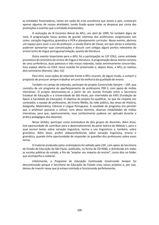 100
as entidades financiadoras, talvez em razão da crise econômica que assola o país, custearam
apenas algumas de nossas atividades, tendo ficado quase todas as despesas por conta das
promoções e eventos que a entidade empreendeu.
A realização do IX Encontro Bienal da APLL, em abril de 1999, foi também digna de
nota. A programação tocou pontos de grande interesse dos professores congressistas tais
como: variação linguística, gramática e PCN e planejamento curricular. Nesse evento, abrimos
um espaço para ouvir a voz do professor, a sessão Diário de Classe, em que sócios e visitantes
puderam apresentar suas comunicações e discutir com colegas alguns pontos relevantes do
ensino tanto de língua portuguesa/redação, quanto de literatura.
Outro evento importante para a APLL foi a participação no 12º COLE, como entidade
promotora do seminário de ensino de língua e literatura. A programação desse evento constou
de uma conferência, duas palestras e três mesas redondas, todas extremamente concorridas.
Esse espaço aberto no COLE nessa ocasião foi preservado e, depois disso, a APLL já realizou
dois seminários (bienais). (doc. 62)
Para mim, essas ações de extensão frente à APLL visaram, de algum modo, a cumprir o
propósito de procurar sempre trabalhar em prol da melhoria da qualidade de ensino.
Também no campo da extensão, participei do projeto Construindo Sempre – USP, que
consistiu de um programa de aperfeiçoamento de professores PEB II, com apoio de mídias
interativas. O projeto desenvolveu-se a partir de um acordo firmado entre a Secretaria
Estadual de Educação e a Universidade de São Paulo, por intermédio da FAFE (Fundação de
Apoio à Faculdade de Educação). O objetivo do projeto foi qualificar, no que diz respeito aos
conteúdos, a equipe de professores, de Ensino Médio, da rede pública, das áreas de História,
Geografia, Matemática, Ciências e Língua Portuguesa. A novidade do programa era permitir
que o professor passasse a utilizar, com pleno domínio, diversas modalidades de mídias
interativas, para que, oportunamente, esse conhecimento pudesse ser aplicado durante a
prática pedagógica dos docentes.
Nesse âmbito, participei como orientadora de dois grupos de docentes. Além disso,
tive oportunidade de contribuir para o desenvolvimento da parte teórica do Módulo I, para o
qual escrevi textos sobre variação linguística, norma e uso linguísticos e, também, sobre
gramática. Além disso, proferi videoconferências sobre variação linguística, ensino e
gramática, quando tinha oportunidade de responder às questões dos professores sobre esses
temas.
O material produzido pelos orientadores foi editado pela USP, com apoio da Secretaria
de Estado da Educação de São Paulo, publicado, na forma de CD ROM, e distribuído em todas
as escolas públicas do estado, a fim de “ampliar seu impacto do ensino”, como dito no folder
que acompanha o material.
Infelizmente, o Programa de Educação Continuada Construindo Sempre foi
descontinuado porque a Secretaria de Educação do Estado criou novos projetos e, por isso,
deixou de investir nesse que já estava montado e funcionando perfeitamente.
 