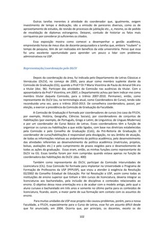 102
Outras tarefas inerentes à atividade do coordenador que, igualmente, exigem
investimento de tempo e dedicação, são a emissão de pareceres diversos, como os de
aproveitamento de estudos, de revisão de processos de jubilação etc., e, mesmo, os de pedido
de revalidação de diplomas estrangeiros. Deixarei, contudo de historiar os fatos mais
corriqueiros por considerar já suficientes os citados.
Essa exposição mostra como comecei a desempenhar a gestão acadêmica,
emprestando horas de meus dias de docente-pesquisadora a tarefas que, embora “roubem” o
tempo de pesquisa, têm de ser realizadas em benefício da vida universitária. Penso que essa
foi uma excelente oportunidade para aprender um pouco a lidar com problemas
administrativos na USP.
Representação/coordenação pelo DLCV
Depois da coordenação da área, fui indicada pelo Departamento de Letras Clássicas e
Vernáculas (DLCV), no começo de 2005, para atuar como membro suplente diante da
Comissão de Graduação (CG), quando a Prof.ª Dr.ª Maria Vicentina de Paula do Amaral Dik era
a titular (doc. 96). Participei das atividades da Comissão nas ausências da titular. Com a
aposentadoria da Prof.ª Vicentina, em 2007, o Departamento achou por bem indicar-me como
membro titular daquela Comissão, para o triênio 2007-2010. Permaneci, então, como
representante do DLCV (ou, na terminologia atual, como Coordenadora de Curso), tendo sido
reconduzida uma vez, para o triênio 2010-2013. De conselheira coordenadora, passei, por
eleição, a exercer a presidência da Comissão de Graduação da Faculdade.
A Comissão de Graduação é formada por coordenadores de cursos (no caso da FFLCH,
por exemplo, História, Geografia, Ciências Sociais), por coordenadores de conjuntos de
Habilitações (por exemplo, de Português, Grego e Latim; de Linguística; de Línguas Modernas)
e por um coordenador do Curso Básico de Letras. Esses coordenadores têm a função de
organizar os cursos ou habilitações a que estão ligados, com base nas diretrizes estabelecidas
pela Comissão e pelo Conselho de Graduação (CoG), da Pró-Reitoria de Graduação. O
coordenador de curso/habilitações é responsável pela divulgação, no seu âmbito de atuação,
de todas as informações relativas ao andamento da política acadêmica, pelo desenvolvimento
das atividades referentes ao desenvolvimento da política acadêmica (matrículas, projetos,
bolsas, avaliações etc.) e pelo cumprimento de prazos exigidos para o desenvolvimento de
todas as ações da graduação. Essas eram, então, as minhas funções como representante do
DLCV na CG. Essas tarefas foram por mim cumpridas quando estava apenas na função de
coordenadora das habilitações do DLCV. (doc. 400)
Também como representante do DLCV, participei da Comissão Interunidades de
Licenciatura (CIL). Essa Comissão foi formada para implantar na Universidade o Programa de
Formação de Professores da USP (PFPUSP), que visou a atender à exigência da Resolução
02/2002 do Conselho Estadual de Educação. Por tal Resolução a USP, assim como todas as
instituições de ensino superior que tinham e têm cursos de licenciatura, deveria integrar as
licenciaturas aos bacharelados, pela inclusão de disciplinas e conteúdos relacionados ao
ensino. O objetivo dessa nova orientação era o de acabar com o modelo antigo, pelo qual o
aluno cursava o bacharelado em três anos e somente no último partia para os conteúdos de
licenciatura, ficando, assim, a maior parte de sua formação sem contato com os assuntos do
ensino.
Para muitas unidades da USP esse projeto não causou problemas, porém, para a nossa
Faculdade, a FFLCH, especialmente para o Curso de Letras, esse foi um assunto difícil desde
que foi anunciado, em 2004. Ocorria que, por princípio, os docentes, exceto os do
 